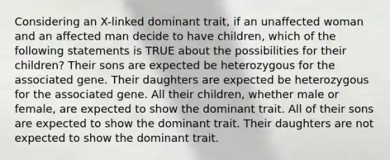 Considering an X-linked dominant trait, if an unaffected woman and an affected man decide to have children, which of the following statements is TRUE about the possibilities for their children? Their sons are expected be heterozygous for the associated gene. Their daughters are expected be heterozygous for the associated gene. All their children, whether male or female, are expected to show the dominant trait. All of their sons are expected to show the dominant trait. Their daughters are not expected to show the dominant trait.