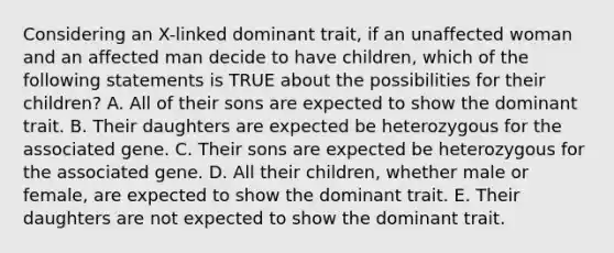 Considering an X-linked dominant trait, if an unaffected woman and an affected man decide to have children, which of the following statements is TRUE about the possibilities for their children? A. All of their sons are expected to show the dominant trait. B. Their daughters are expected be heterozygous for the associated gene. C. Their sons are expected be heterozygous for the associated gene. D. All their children, whether male or female, are expected to show the dominant trait. E. Their daughters are not expected to show the dominant trait.