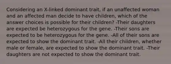 Considering an X-linked dominant trait, if an unaffected woman and an affected man decide to have children, which of the answer choices is possible for their children? -Their daughters are expected be heterozygous for the gene. -Their sons are expected to be heterozygous for the gene. -All of their sons are expected to show the dominant trait. -All their children, whether male or female, are expected to show the dominant trait. -Their daughters are not expected to show the dominant trait.