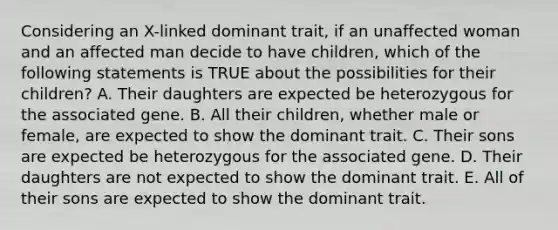 Considering an X-linked dominant trait, if an unaffected woman and an affected man decide to have children, which of the following statements is TRUE about the possibilities for their children? A. Their daughters are expected be heterozygous for the associated gene. B. All their children, whether male or female, are expected to show the dominant trait. C. Their sons are expected be heterozygous for the associated gene. D. Their daughters are not expected to show the dominant trait. E. All of their sons are expected to show the dominant trait.