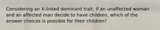 Considering an X-linked dominant trait, if an unaffected woman and an affected man decide to have children, which of the answer choices is possible for their children?