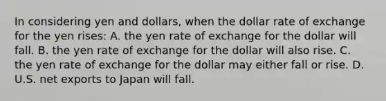 In considering yen and dollars, when the dollar rate of exchange for the yen rises: A. the yen rate of exchange for the dollar will fall. B. the yen rate of exchange for the dollar will also rise. C. the yen rate of exchange for the dollar may either fall or rise. D. U.S. net exports to Japan will fall.