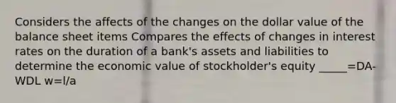 Considers the affects of the changes on the dollar value of the balance sheet items Compares the effects of changes in interest rates on the duration of a bank's assets and liabilities to determine the economic value of stockholder's equity _____=DA-WDL w=l/a