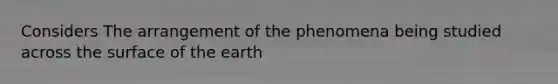 Considers The arrangement of the phenomena being studied across the surface of the earth