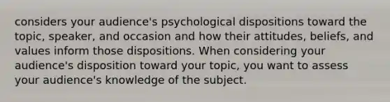 considers your audience's psychological dispositions toward the topic, speaker, and occasion and how their attitudes, beliefs, and values inform those dispositions. When considering your audience's disposition toward your topic, you want to assess your audience's knowledge of the subject.