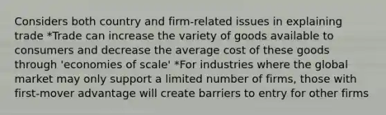 Considers both country and firm-related issues in explaining trade *Trade can increase the variety of goods available to consumers and decrease the average cost of these goods through 'economies of scale' *For industries where the global market may only support a limited number of firms, those with first-mover advantage will create barriers to entry for other firms