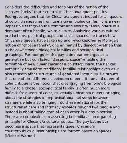 Considers the difficulties and tensions of the notion of the "chosen family" that iscentral to Chicano/a queer politics. Rodriguez argues that for Chicano/a queers, indeed for all queers of color, disengaging from one's given biological family is a near impossible tast given the comfort and security family offers in a dominant often hostile, white culture. Analyzing various cultural productions, political groups and social spaces, he traces how Chicano/a queers have taken up and reworkedCherrie Moraga's notion of "chosen family", one animated by dialectic--rathan than a choice--between biological families and sociopolitical groupings. For rodriguez, the gay latino bar emerges as a generative but conflicted "diasporic space" enabling the formation of new queer chicano/ a counterpublics, the bar can potentially transform traditional familial relationships even as it also repeats other structures of gendered inequality. He argues that one of the differences between queer critique and queer of color critique is the notion that disengaging from one's biological family to a chosen sociopolitical family is often much more difficult for queers of color, especially Chicano/a queers Bringing about the strategies of improvisational networks between strangers while also bringing into these relationships the structures of care and intimacy exceeds beyond two people and instead is about taking care of each other in a group setting There are complexities in asserting la familia as an organizing principle for Chicano/a cultural politics The gay Latino bar becomes a space that represents queer Chicano/a counterpublics o Relationships are formed based on spaces (Michael Warner)