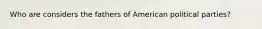 Who are considers the fathers of American political parties?