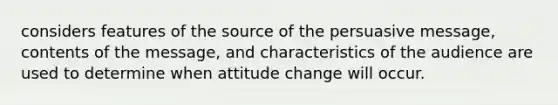 considers features of the source of the persuasive message, contents of the message, and characteristics of the audience are used to determine when attitude change will occur.