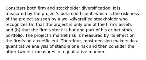 Considers both firm and stockholder diversification. It is measured by the project's beta coefficient. which is the riskiness of the project as seen by a well-diversified stockholder who recognizes (a) that the project is only one of the firm's assets and (b) that the firm's stock is but one part of his or her stock portfolio. The project's market risk is measured by its effect on the firm's beta coefficient. Therefore, most decision makers do a quantitative analysis of stand-alone risk and then consider the other two risk measures in a qualitative manner.