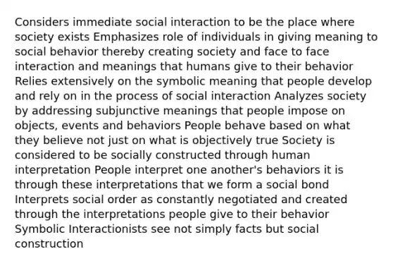 Considers immediate social interaction to be the place where society exists Emphasizes role of individuals in giving meaning to social behavior thereby creating society and face to face interaction and meanings that humans give to their behavior Relies extensively on the symbolic meaning that people develop and rely on in the process of social interaction Analyzes society by addressing subjunctive meanings that people impose on objects, events and behaviors People behave based on what they believe not just on what is objectively true Society is considered to be socially constructed through human interpretation People interpret one another's behaviors it is through these interpretations that we form a social bond Interprets social order as constantly negotiated and created through the interpretations people give to their behavior Symbolic Interactionists see not simply facts but social construction