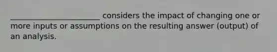 _______________________ considers the impact of changing one or more inputs or assumptions on the resulting answer (output) of an analysis.