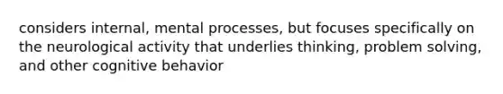 considers internal, mental processes, but focuses specifically on the neurological activity that underlies thinking, problem solving, and other cognitive behavior