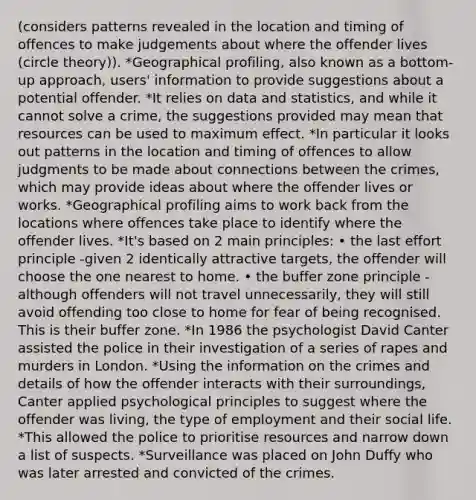 (considers patterns revealed in the location and timing of offences to make judgements about where the offender lives (circle theory)). *Geographical profiling, also known as a bottom-up approach, users' information to provide suggestions about a potential offender. *It relies on data and statistics, and while it cannot solve a crime, the suggestions provided may mean that resources can be used to maximum effect. *In particular it looks out patterns in the location and timing of offences to allow judgments to be made about connections between the crimes, which may provide ideas about where the offender lives or works. *Geographical profiling aims to work back from the locations where offences take place to identify where the offender lives. *It's based on 2 main principles: • the last effort principle -given 2 identically attractive targets, the offender will choose the one nearest to home. • the buffer zone principle - although offenders will not travel unnecessarily, they will still avoid offending too close to home for fear of being recognised. This is their buffer zone. *In 1986 the psychologist David Canter assisted the police in their investigation of a series of rapes and murders in London. *Using the information on the crimes and details of how the offender interacts with their surroundings, Canter applied psychological principles to suggest where the offender was living, the type of employment and their social life. *This allowed the police to prioritise resources and narrow down a list of suspects. *Surveillance was placed on John Duffy who was later arrested and convicted of the crimes.