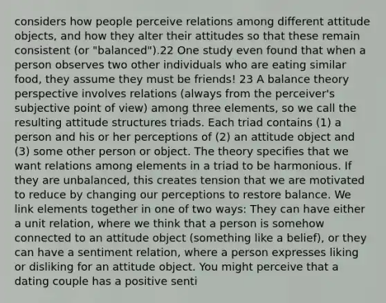 considers how people perceive relations among different attitude objects, and how they alter their attitudes so that these remain consistent (or "balanced").22 One study even found that when a person observes two other individuals who are eating similar food, they assume they must be friends! 23 A balance theory perspective involves relations (always from the perceiver's subjective point of view) among three elements, so we call the resulting attitude structures triads. Each triad contains (1) a person and his or her perceptions of (2) an attitude object and (3) some other person or object. The theory specifies that we want relations among elements in a triad to be harmonious. If they are unbalanced, this creates tension that we are motivated to reduce by changing our perceptions to restore balance. We link elements together in one of two ways: They can have either a unit relation, where we think that a person is somehow connected to an attitude object (something like a belief), or they can have a sentiment relation, where a person expresses liking or disliking for an attitude object. You might perceive that a dating couple has a positive senti