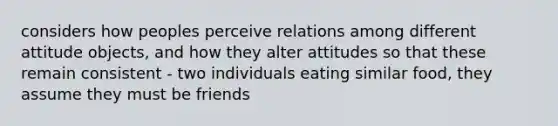 considers how peoples perceive relations among different attitude objects, and how they alter attitudes so that these remain consistent - two individuals eating similar food, they assume they must be friends