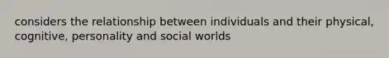 considers the relationship between individuals and their physical, cognitive, personality and social worlds