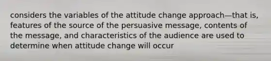 considers the variables of the attitude change approach—that is, features of the source of the persuasive message, contents of the message, and characteristics of the audience are used to determine when attitude change will occur