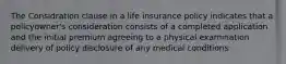 The Considration clause in a life insurance policy indicates that a policyowner's consideration consists of a completed application and the initial premium agreeing to a physical examination delivery of policy disclosure of any medical conditions