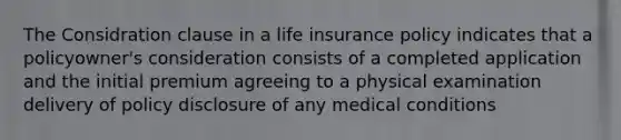 The Considration clause in a life insurance policy indicates that a policyowner's consideration consists of a completed application and the initial premium agreeing to a physical examination delivery of policy disclosure of any medical conditions