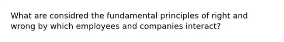 What are considred the fundamental principles of right and wrong by which employees and companies interact?