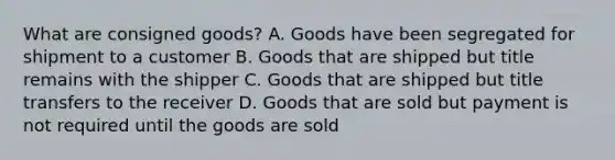 What are consigned goods? A. Goods have been segregated for shipment to a customer B. Goods that are shipped but title remains with the shipper C. Goods that are shipped but title transfers to the receiver D. Goods that are sold but payment is not required until the goods are sold