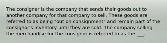 The consigner is the company that sends their goods out to another company for that company to sell. These goods are referred to as being "out on consignment" and remain part of the consignor's inventory until they are sold. The company selling the merchandise for the consignor is referred to as the ___.