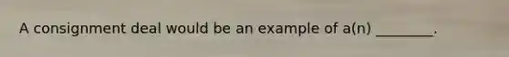A consignment deal would be an example of a(n) ________.