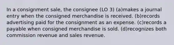 In a consignment sale, the consignee (LO 3) (a)makes a journal entry when the consigned merchandise is received. (b)records advertising paid for the consignment as an expense. (c)records a payable when consigned merchandise is sold. (d)recognizes both commission revenue and sales revenue.