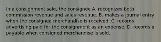 In a consignment sale, the consignee A. recognizes both commission revenue and sales revenue. B. makes a journal entry when the consigned merchandise is received. C. records advertising paid for the consignment as an expense. D. records a payable when consigned merchandise is sold.