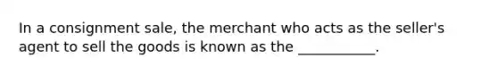 In a consignment sale, the merchant who acts as the seller's agent to sell the goods is known as the ___________.