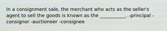 In a consignment sale, the merchant who acts as the seller's agent to sell the goods is known as the ___________. -principal -consignor -auctioneer -consignee