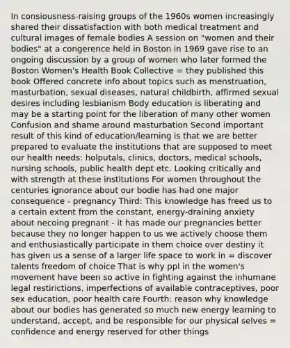 In consiousness-raising groups of the 1960s women increasingly shared their dissatisfaction with both medical treatment and cultural images of female bodies A session on "women and their bodies" at a congerence held in Boston in 1969 gave rise to an ongoing discussion by a group of women who later formed the Boston Women's Health Book Collective = they published this book Offered concrete info about topics such as menstruation, masturbation, sexual diseases, natural childbirth, affirmed sexual desires including lesbianism Body education is liberating and may be a starting point for the liberation of many other women Confusion and shame around masturbation Second important result of this kind of education/learning is that we are better prepared to evaluate the institutions that are supposed to meet our health needs: holputals, clinics, doctors, medical schools, nursing schools, public health dept etc. Looking critically and with strength at these institutions For women throughout the centuries ignorance about our bodie has had one major consequence - pregnancy Third: This knowledge has freed us to a certain extent from the constant, energy-draining anxiety about necoing pregnant - it has made our pregnancies better because they no longer happen to us we actively choose them and enthusiastically participate in them choice over destiny it has given us a sense of a larger life space to work in = discover talents freedom of choice That is why ppl in the women's movement have been so active in fighting against the inhumane legal restirictions, imperfections of available contraceptives, poor sex education, poor health care Fourth: reason why knowledge about our bodies has generated so much new energy learning to understand, accept, and be responsible for our physical selves = confidence and energy reserved for other things