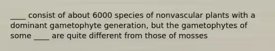 ____ consist of about 6000 species of nonvascular plants with a dominant gametophyte generation, but the gametophytes of some ____ are quite different from those of mosses