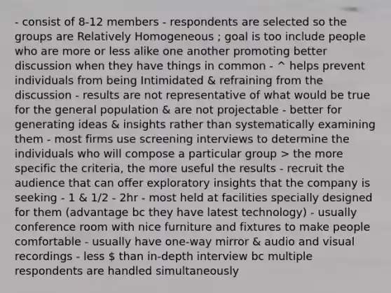 - consist of 8-12 members - respondents are selected so the groups are Relatively Homogeneous ; goal is too include people who are more or less alike one another promoting better discussion when they have things in common - ^ helps prevent individuals from being Intimidated & refraining from the discussion - results are not representative of what would be true for the general population & are not projectable - better for generating ideas & insights rather than systematically examining them - most firms use screening interviews to determine the individuals who will compose a particular group > the more specific the criteria, the more useful the results - recruit the audience that can offer exploratory insights that the company is seeking - 1 & 1/2 - 2hr - most held at facilities specially designed for them (advantage bc they have latest technology) - usually conference room with nice furniture and fixtures to make people comfortable - usually have one-way mirror & audio and visual recordings - less  than in-depth interview bc multiple respondents are handled simultaneously