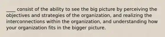 ____ consist of the ability to see the big picture by perceiving the objectives and strategies of the organization, and realizing the interconnections within the organization, and understanding how your organization fits in the bigger picture.