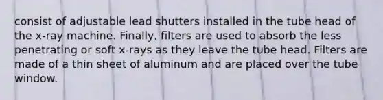 consist of adjustable lead shutters installed in the tube head of the x-ray machine. Finally, filters are used to absorb the less penetrating or soft x-rays as they leave the tube head. Filters are made of a thin sheet of aluminum and are placed over the tube window.