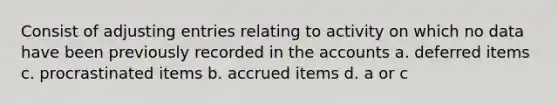 Consist of <a href='https://www.questionai.com/knowledge/kGxhM5fzgy-adjusting-entries' class='anchor-knowledge'>adjusting entries</a> relating to activity on which no data have been previously recorded in the accounts a. deferred items c. procrastinated items b. accrued items d. a or c