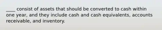 ____ consist of assets that should be converted to cash within one year, and they include cash and cash equivalents, accounts receivable, and inventory.