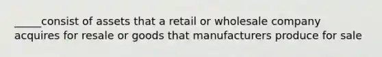 _____consist of assets that a retail or wholesale company acquires for resale or goods that manufacturers produce for sale