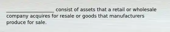 ____________________ consist of assets that a retail or wholesale company acquires for resale or goods that manufacturers produce for sale.