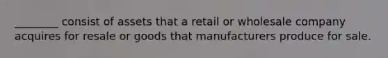 ________ consist of assets that a retail or wholesale company acquires for resale or goods that manufacturers produce for sale.