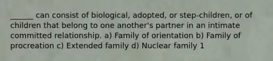 ______ can consist of biological, adopted, or step-children, or of children that belong to one another's partner in an intimate committed relationship. a) Family of orientation b) Family of procreation c) Extended family d) Nuclear family 1