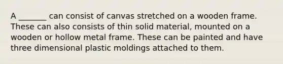 A _______ can consist of canvas stretched on a wooden frame. These can also consists of thin solid material, mounted on a wooden or hollow metal frame. These can be painted and have three dimensional plastic moldings attached to them.