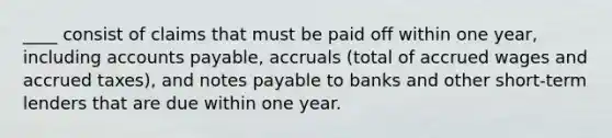 ____ consist of claims that must be paid off within one year, including accounts payable, accruals (total of accrued wages and accrued taxes), and notes payable to banks and other short-term lenders that are due within one year.