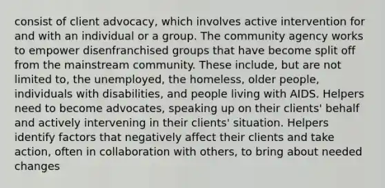 consist of client advocacy, which involves active intervention for and with an individual or a group. The community agency works to empower disenfranchised groups that have become split off from the mainstream community. These include, but are not limited to, the unemployed, the homeless, older people, individuals with disabilities, and people living with AIDS. Helpers need to become advocates, speaking up on their clients' behalf and actively intervening in their clients' situation. Helpers identify factors that negatively affect their clients and take action, often in collaboration with others, to bring about needed changes