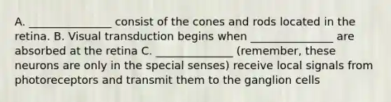 A. _______________ consist of the cones and rods located in the retina. B. Visual transduction begins when _______________ are absorbed at the retina C. ______________ (remember, these neurons are only in the special senses) receive local signals from photoreceptors and transmit them to the ganglion cells