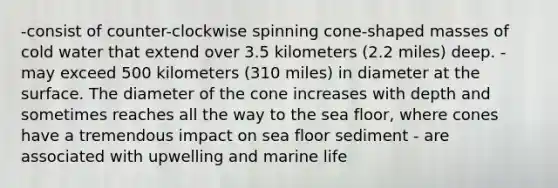 -consist of counter-clockwise spinning cone-shaped masses of cold water that extend over 3.5 kilometers (2.2 miles) deep. - may exceed 500 kilometers (310 miles) in diameter at the surface. The diameter of the cone increases with depth and sometimes reaches all the way to the sea floor, where cones have a tremendous impact on sea floor sediment - are associated with upwelling and marine life