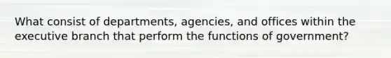 What consist of departments, agencies, and offices within the executive branch that perform the functions of government?