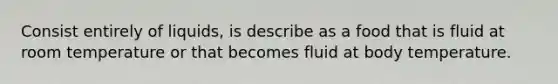 Consist entirely of liquids, is describe as a food that is fluid at room temperature or that becomes fluid at body temperature.